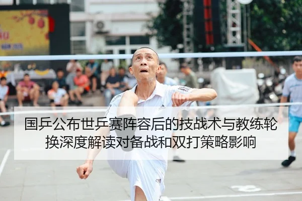 国乒公布世乒赛阵容后的技战术与教练轮换深度解读对备战和双打策略影响