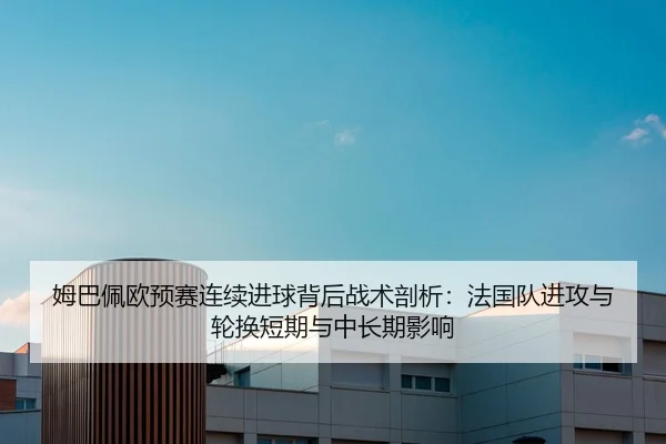 姆巴佩欧预赛连续进球背后战术剖析：法国队进攻与轮换短期与中长期影响